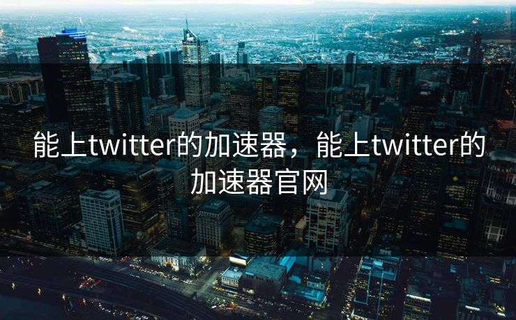 能上twitter的加速器，能上twitter的加速器官网