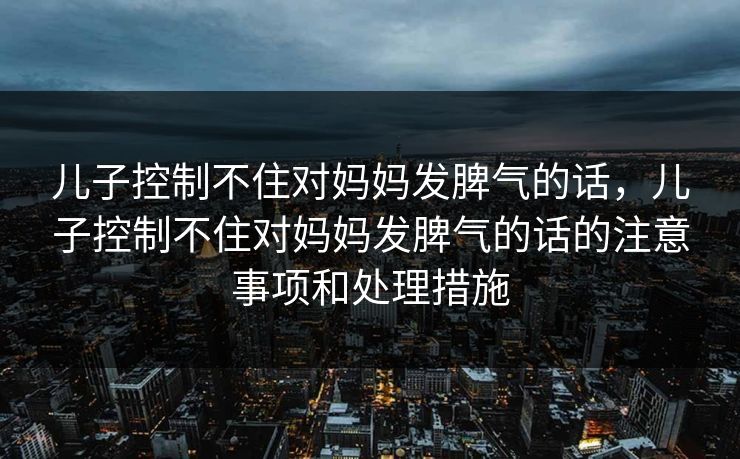 儿子控制不住对妈妈发脾气的话,儿子控制不住对妈妈发脾气的话的注意事项和处理措施 儿子控制不住对妈妈发脾气的话,儿子控制不住对妈妈发脾气的话的注意事项和处理措施