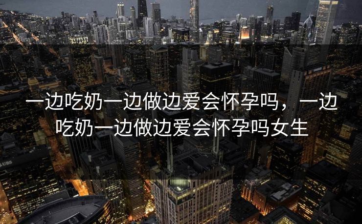 一边吃奶一边做边爱会怀孕吗,一边吃奶一边做边爱会怀孕吗女生 一边吃奶一边做边爱会怀孕吗,一边吃奶一边做边爱会怀孕吗女生