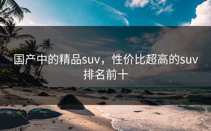 国产中的精品suv，性价比超高的suv排名前十