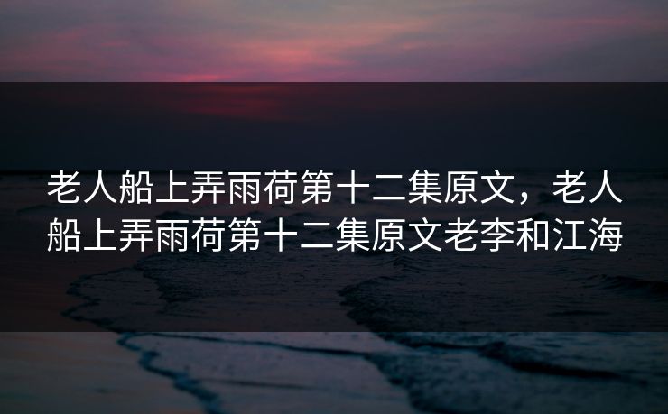 老人船上弄雨荷第十二集原文,老人船上弄雨荷第十二集原文老李和江海 老人船上弄雨荷第十二集原文,老人船上弄雨荷第十二集原文老李和江海