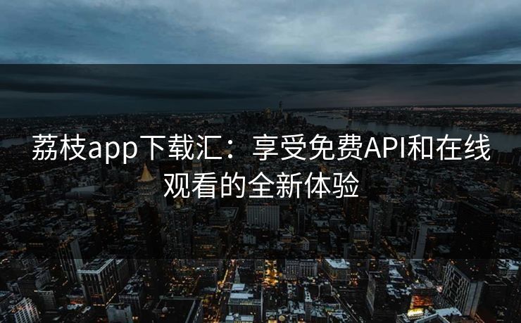 荔枝app下载汇：享受免费API和在线观看的全新体验