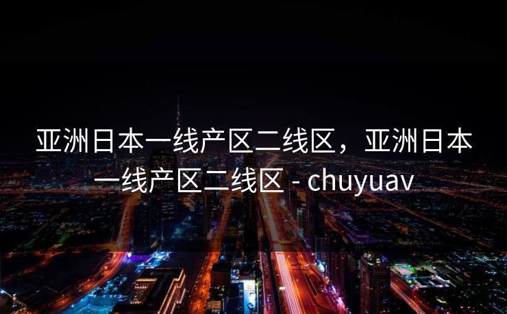 亚洲日本一线产区二线区，亚洲日本一线产区二线区 - chuyuav