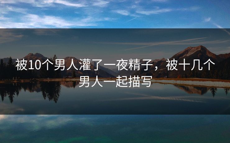 被10个男人灌了一夜精子，被十几个男人一起描写
