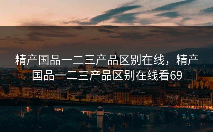 精产国品一二三产品区别在线，精产国品一二三产品区别在线看69