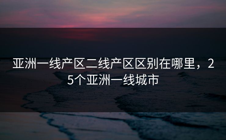 亚洲一线产区二线产区区别在哪里,25个亚洲一线城市