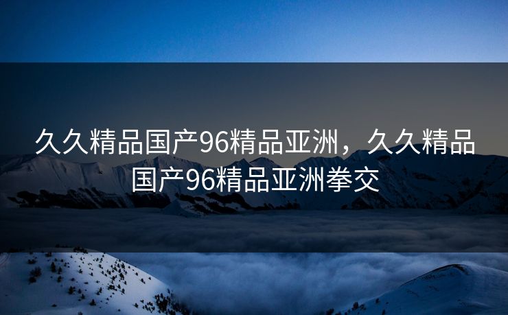 久久精品国产96精品亚洲,久久精品国产96精品亚洲拳交 久久精品国产96精品亚洲,久久精品国产96精品亚洲拳交