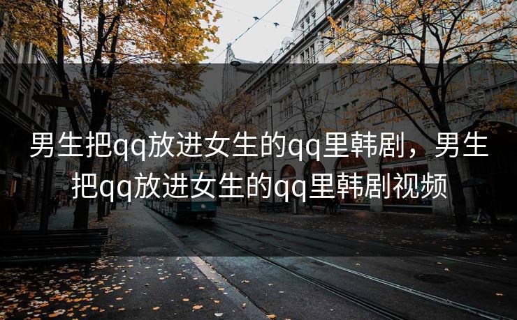 男生把qq放进女生的qq里韩剧，男生把qq放进女生的qq里韩剧视频