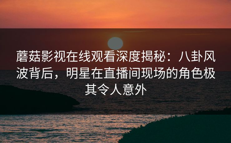 蘑菇影视在线观看深度揭秘：八卦风波背后，明星在直播间现场的角色极其令人意外