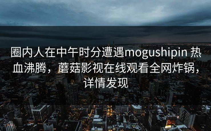圈内人在中午时分遭遇mogushipin 热血沸腾，蘑菇影视在线观看全网炸锅，详情发现