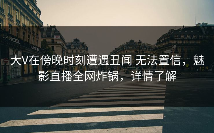 大V在傍晚时刻遭遇丑闻 无法置信，魅影直播全网炸锅，详情了解