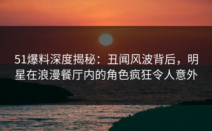 51爆料深度揭秘：丑闻风波背后，明星在浪漫餐厅内的角色疯狂令人意外