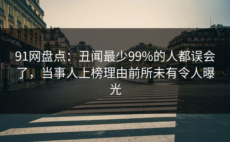 91网盘点：丑闻最少99%的人都误会了，当事人上榜理由前所未有令人曝光
