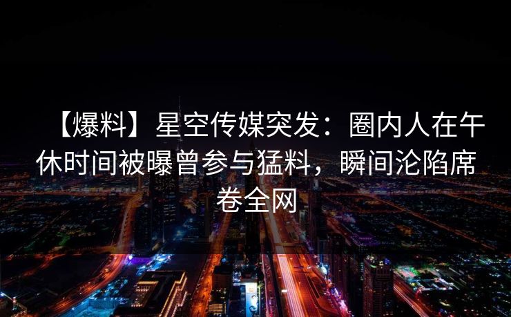 【爆料】星空传媒突发：圈内人在午休时间被曝曾参与猛料，瞬间沦陷席卷全网