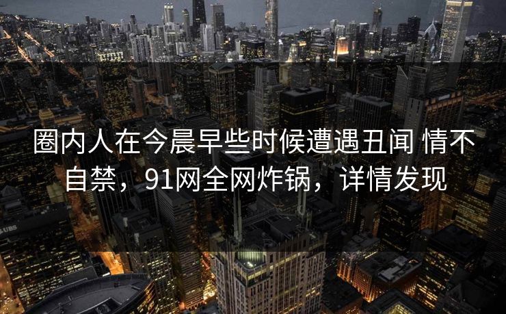 圈内人在今晨早些时候遭遇丑闻 情不自禁，91网全网炸锅，详情发现