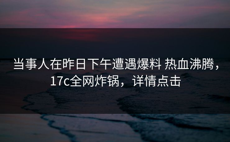 当事人在昨日下午遭遇爆料 热血沸腾，17c全网炸锅，详情点击