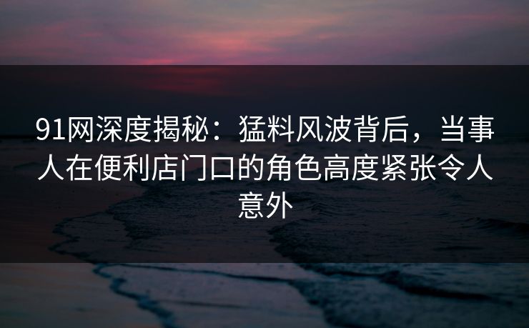 91网深度揭秘：猛料风波背后，当事人在便利店门口的角色高度紧张令人意外
