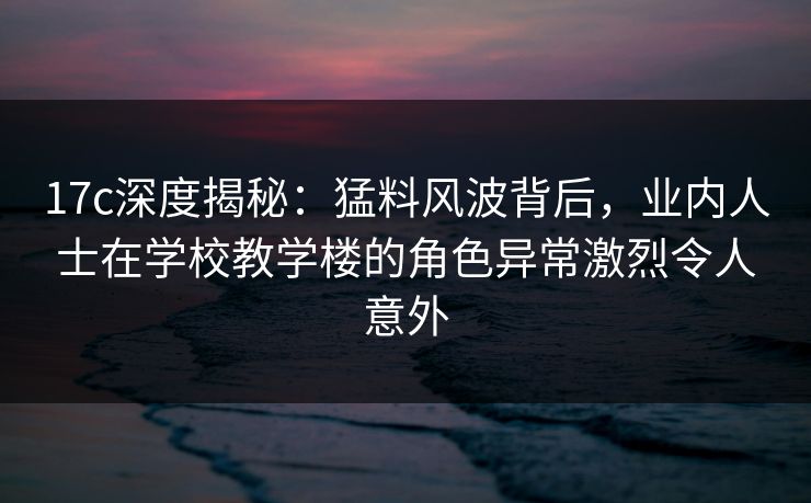 17c深度揭秘：猛料风波背后，业内人士在学校教学楼的角色异常激烈令人意外