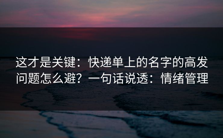 这才是关键：快递单上的名字的高发问题怎么避？一句话说透：情绪管理