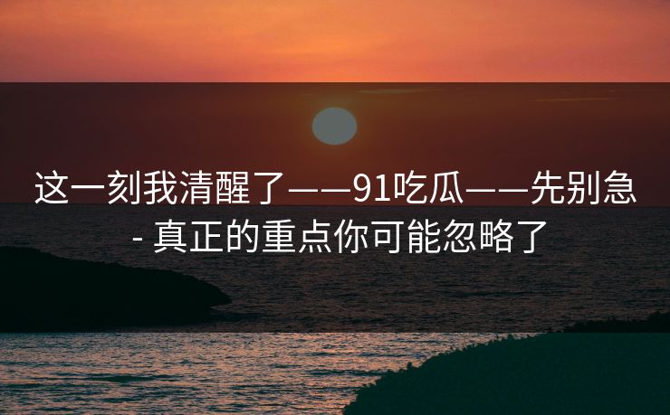 这一刻我清醒了——91吃瓜——先别急 - 真正的重点你可能忽略了