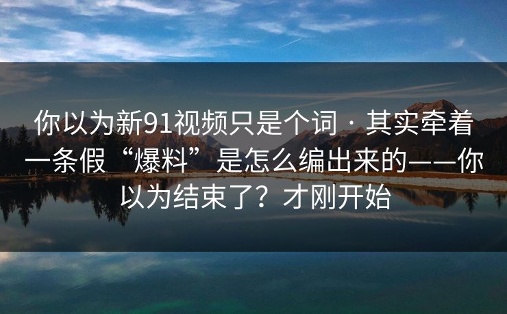 你以为新91视频只是个词 · 其实牵着一条假“爆料”是怎么编出来的——你以为结束了？才刚开始