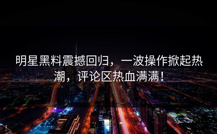 明星黑料震撼回归，一波操作掀起热潮，评论区热血满满！